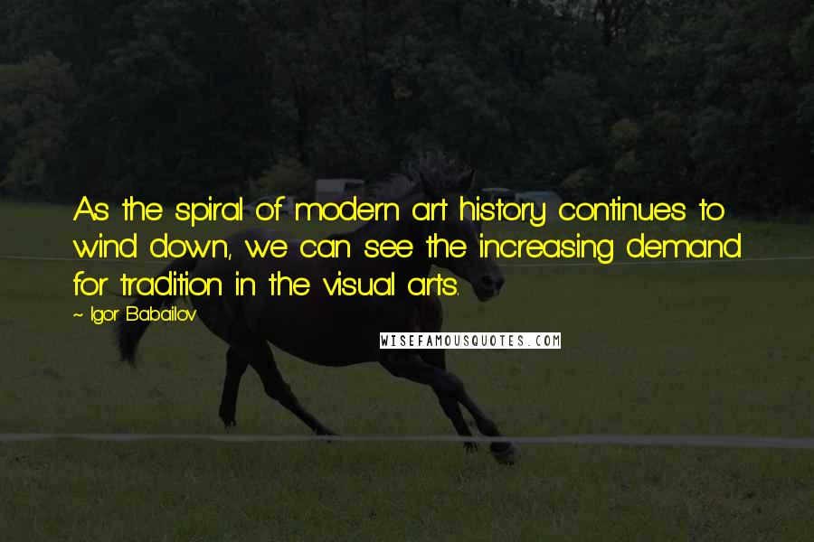 Igor Babailov Quotes: As the spiral of modern art history continues to wind down, we can see the increasing demand for tradition in the visual arts.