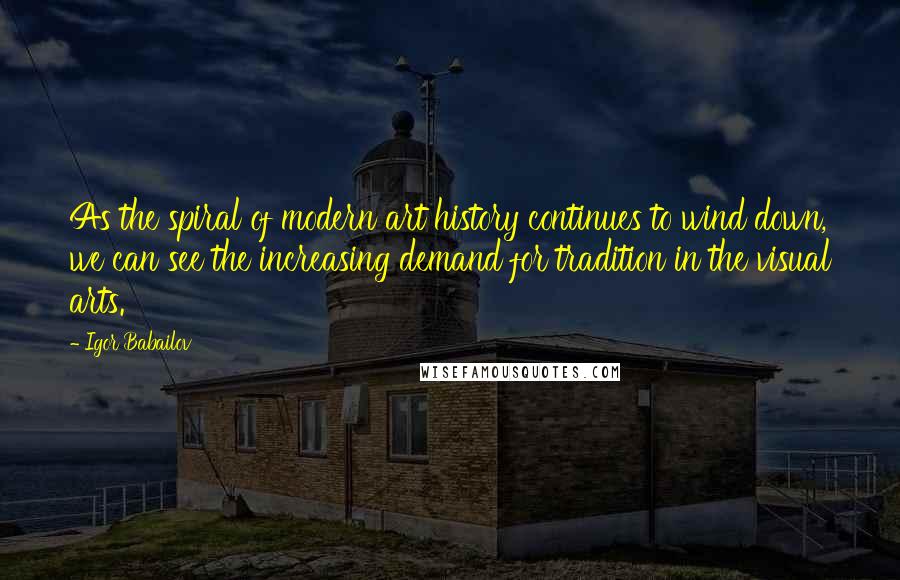 Igor Babailov Quotes: As the spiral of modern art history continues to wind down, we can see the increasing demand for tradition in the visual arts.