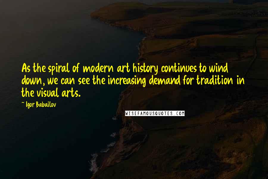 Igor Babailov Quotes: As the spiral of modern art history continues to wind down, we can see the increasing demand for tradition in the visual arts.