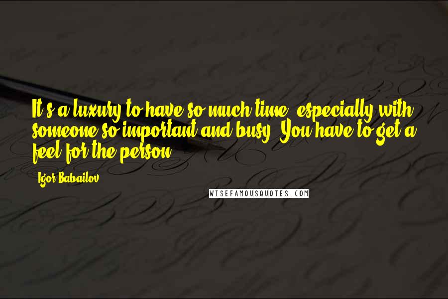 Igor Babailov Quotes: It's a luxury to have so much time, especially with someone so important and busy. You have to get a feel for the person.