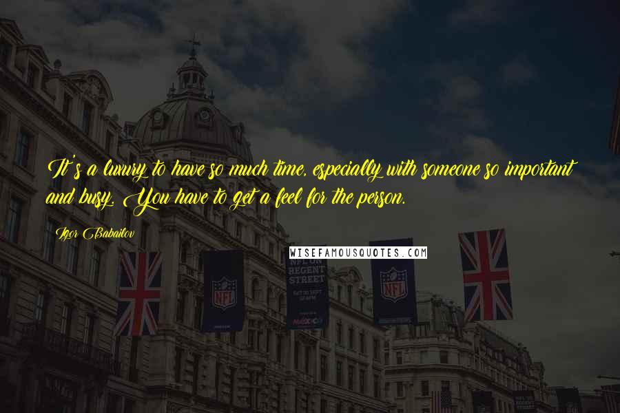 Igor Babailov Quotes: It's a luxury to have so much time, especially with someone so important and busy. You have to get a feel for the person.