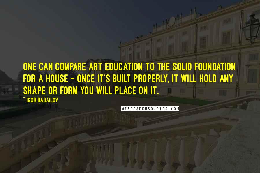Igor Babailov Quotes: One can compare art education to the solid foundation for a house - once it's built properly, it will hold any shape or form you will place on it.