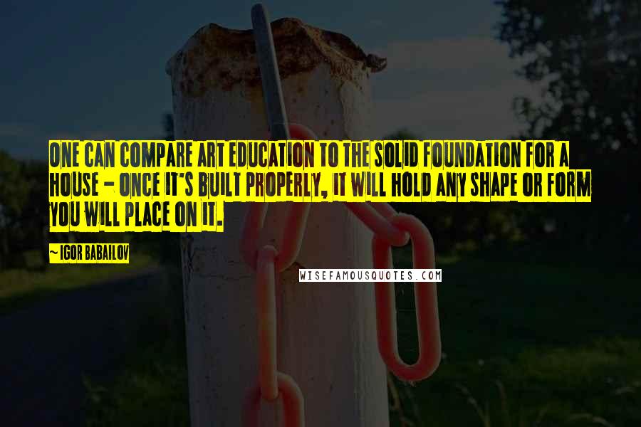Igor Babailov Quotes: One can compare art education to the solid foundation for a house - once it's built properly, it will hold any shape or form you will place on it.