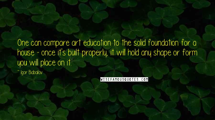 Igor Babailov Quotes: One can compare art education to the solid foundation for a house - once it's built properly, it will hold any shape or form you will place on it.