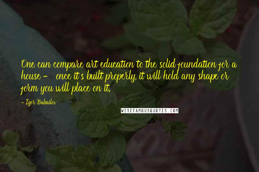 Igor Babailov Quotes: One can compare art education to the solid foundation for a house - once it's built properly, it will hold any shape or form you will place on it.