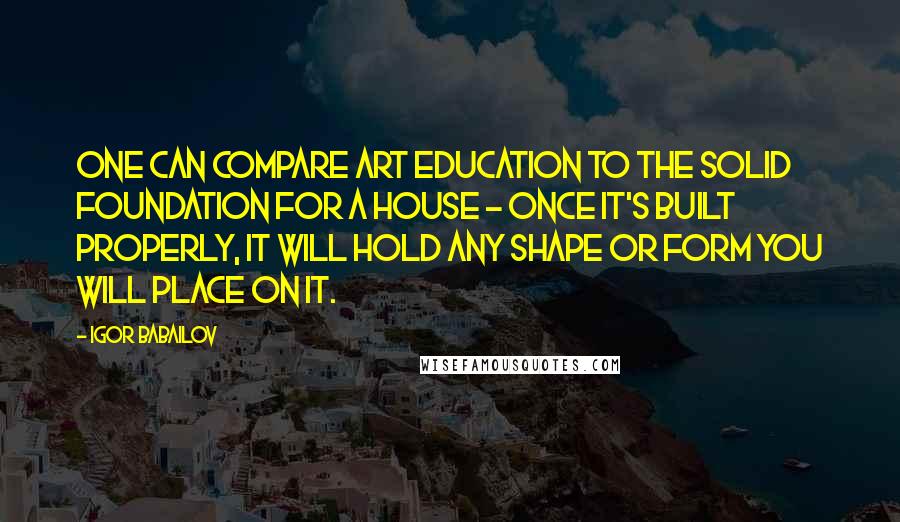 Igor Babailov Quotes: One can compare art education to the solid foundation for a house - once it's built properly, it will hold any shape or form you will place on it.