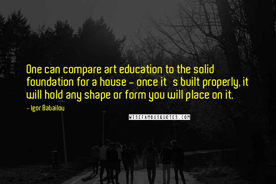 Igor Babailov Quotes: One can compare art education to the solid foundation for a house - once it's built properly, it will hold any shape or form you will place on it.