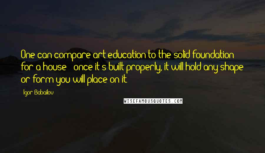 Igor Babailov Quotes: One can compare art education to the solid foundation for a house - once it's built properly, it will hold any shape or form you will place on it.