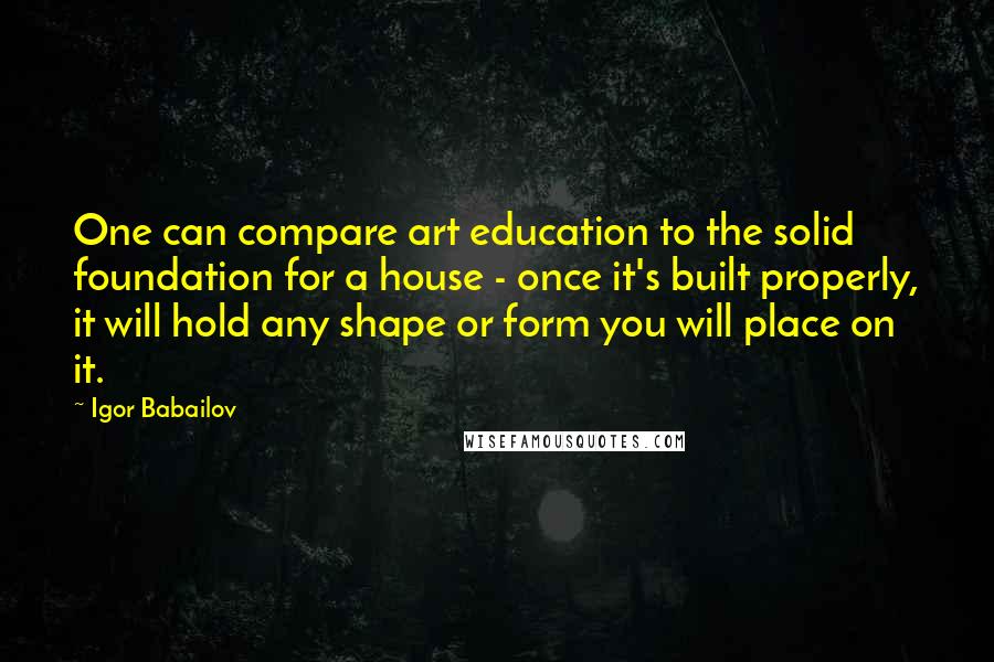 Igor Babailov Quotes: One can compare art education to the solid foundation for a house - once it's built properly, it will hold any shape or form you will place on it.