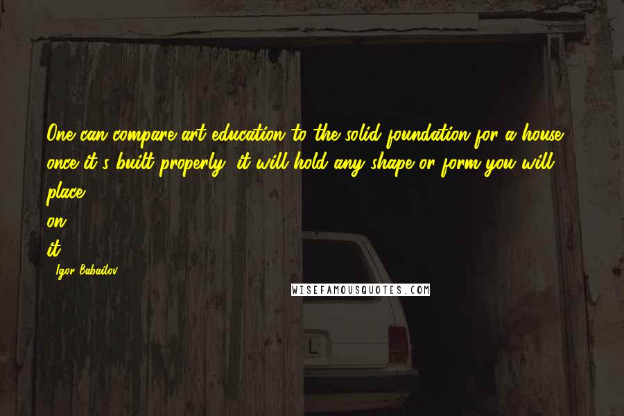 Igor Babailov Quotes: One can compare art education to the solid foundation for a house - once it's built properly, it will hold any shape or form you will place on it.