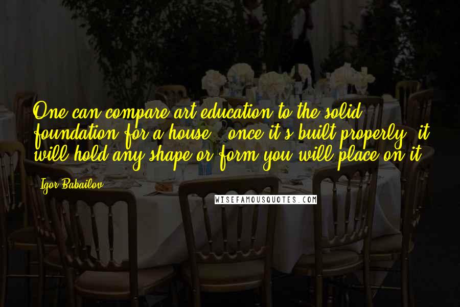 Igor Babailov Quotes: One can compare art education to the solid foundation for a house - once it's built properly, it will hold any shape or form you will place on it.