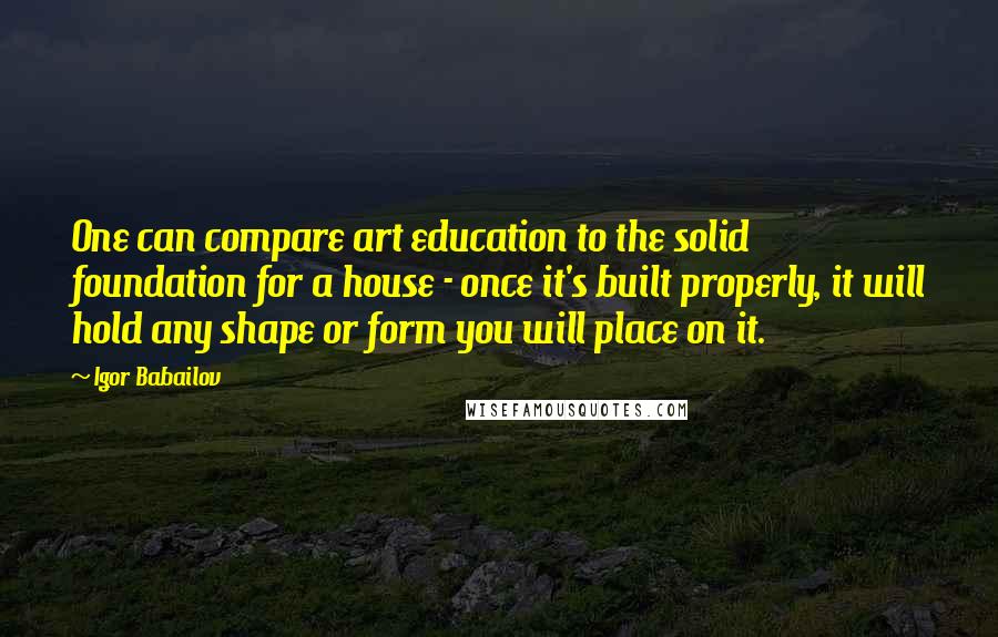 Igor Babailov Quotes: One can compare art education to the solid foundation for a house - once it's built properly, it will hold any shape or form you will place on it.