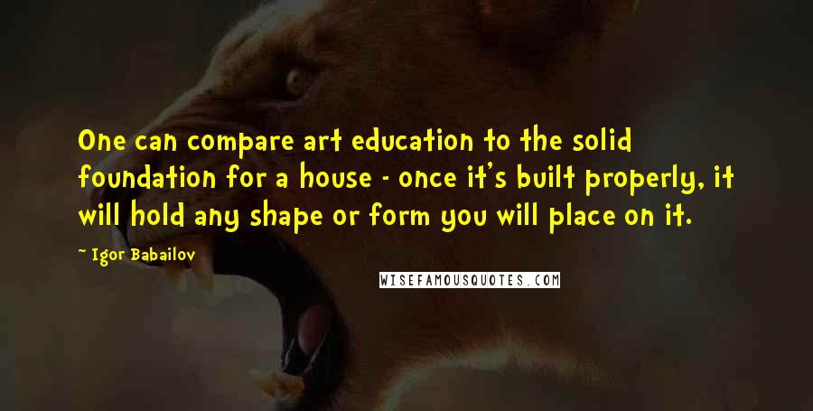 Igor Babailov Quotes: One can compare art education to the solid foundation for a house - once it's built properly, it will hold any shape or form you will place on it.