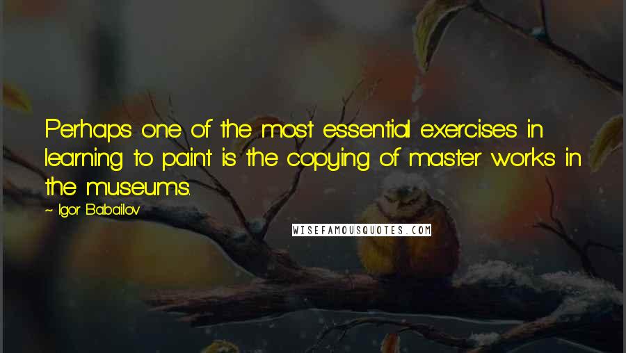 Igor Babailov Quotes: Perhaps one of the most essential exercises in learning to paint is the copying of master works in the museums.