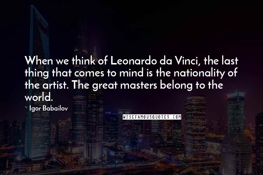 Igor Babailov Quotes: When we think of Leonardo da Vinci, the last thing that comes to mind is the nationality of the artist. The great masters belong to the world.