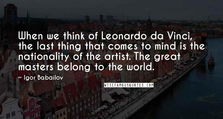 Igor Babailov Quotes: When we think of Leonardo da Vinci, the last thing that comes to mind is the nationality of the artist. The great masters belong to the world.