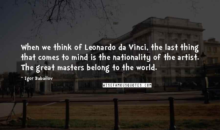 Igor Babailov Quotes: When we think of Leonardo da Vinci, the last thing that comes to mind is the nationality of the artist. The great masters belong to the world.