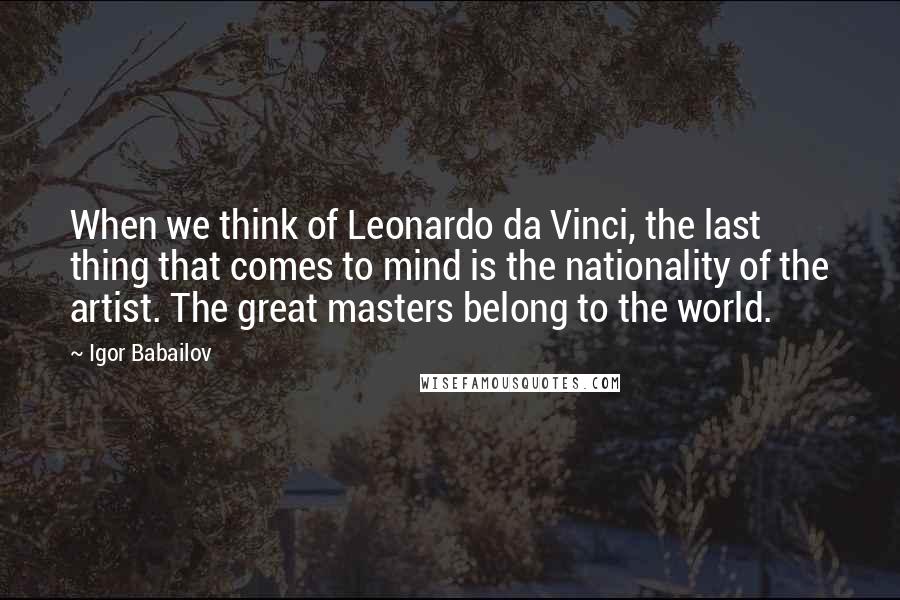 Igor Babailov Quotes: When we think of Leonardo da Vinci, the last thing that comes to mind is the nationality of the artist. The great masters belong to the world.