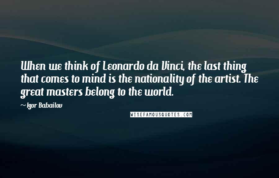 Igor Babailov Quotes: When we think of Leonardo da Vinci, the last thing that comes to mind is the nationality of the artist. The great masters belong to the world.