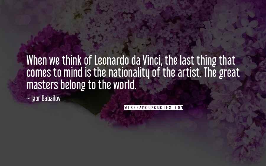 Igor Babailov Quotes: When we think of Leonardo da Vinci, the last thing that comes to mind is the nationality of the artist. The great masters belong to the world.