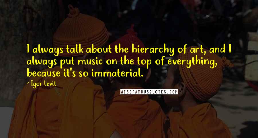 Igor Levit Quotes: I always talk about the hierarchy of art, and I always put music on the top of everything, because it's so immaterial.