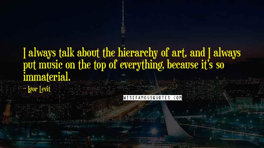 Igor Levit Quotes: I always talk about the hierarchy of art, and I always put music on the top of everything, because it's so immaterial.