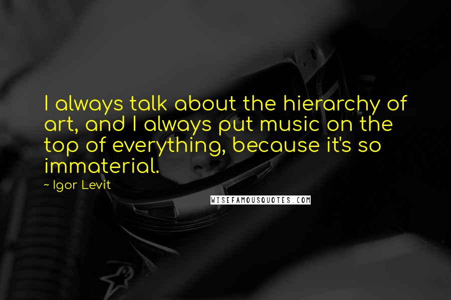 Igor Levit Quotes: I always talk about the hierarchy of art, and I always put music on the top of everything, because it's so immaterial.