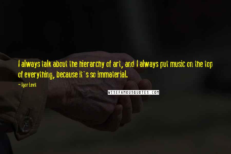 Igor Levit Quotes: I always talk about the hierarchy of art, and I always put music on the top of everything, because it's so immaterial.