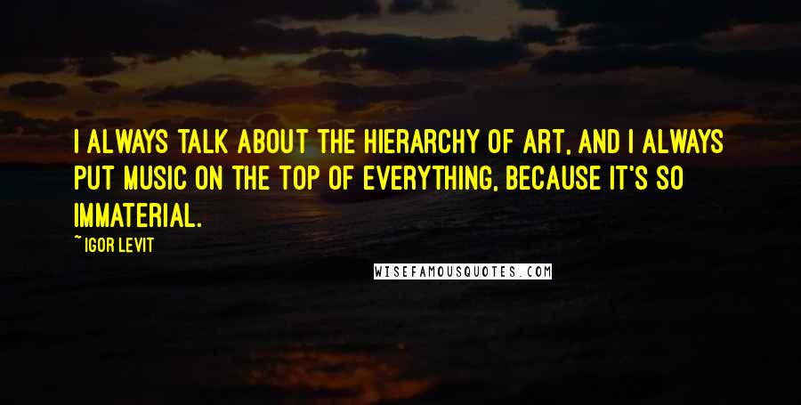 Igor Levit Quotes: I always talk about the hierarchy of art, and I always put music on the top of everything, because it's so immaterial.