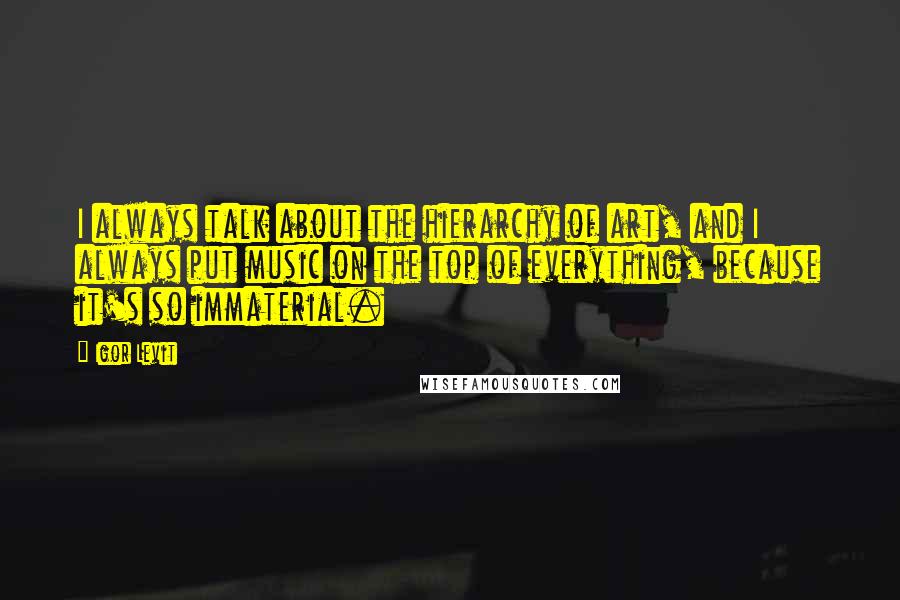 Igor Levit Quotes: I always talk about the hierarchy of art, and I always put music on the top of everything, because it's so immaterial.