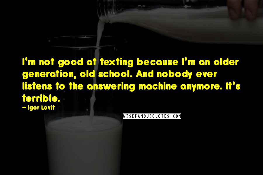 Igor Levit Quotes: I'm not good at texting because I'm an older generation, old school. And nobody ever listens to the answering machine anymore. It's terrible.