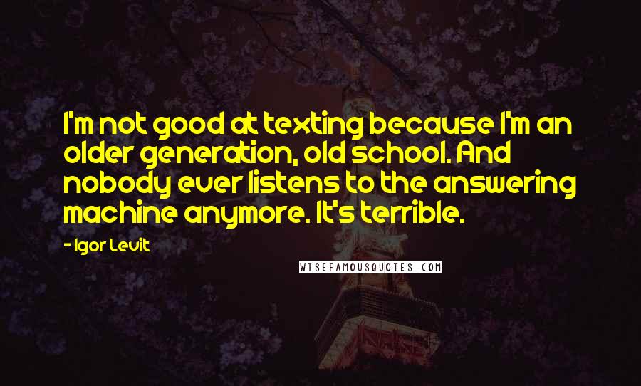 Igor Levit Quotes: I'm not good at texting because I'm an older generation, old school. And nobody ever listens to the answering machine anymore. It's terrible.
