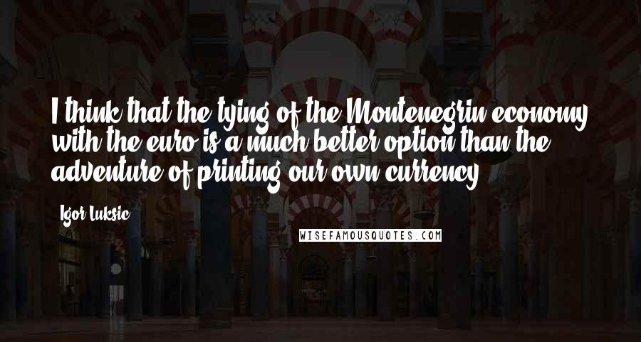Igor Luksic Quotes: I think that the tying of the Montenegrin economy with the euro is a much better option than the adventure of printing our own currency.