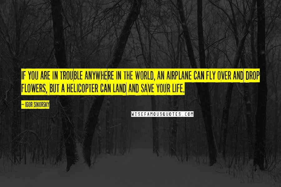 Igor Sikorsky Quotes: If you are in trouble anywhere in the world, an airplane can fly over and drop flowers, but a helicopter can land and save your life.