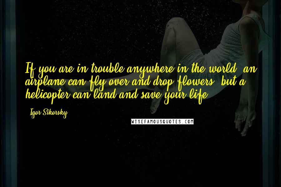 Igor Sikorsky Quotes: If you are in trouble anywhere in the world, an airplane can fly over and drop flowers, but a helicopter can land and save your life.