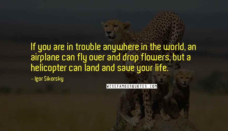 Igor Sikorsky Quotes: If you are in trouble anywhere in the world, an airplane can fly over and drop flowers, but a helicopter can land and save your life.