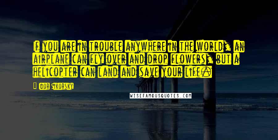 Igor Sikorsky Quotes: If you are in trouble anywhere in the world, an airplane can fly over and drop flowers, but a helicopter can land and save your life.