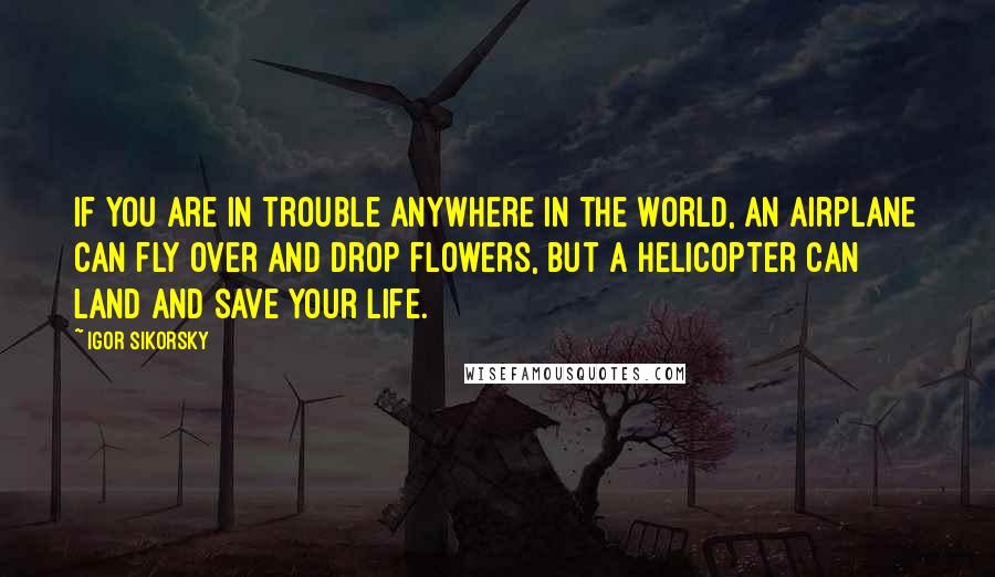 Igor Sikorsky Quotes: If you are in trouble anywhere in the world, an airplane can fly over and drop flowers, but a helicopter can land and save your life.