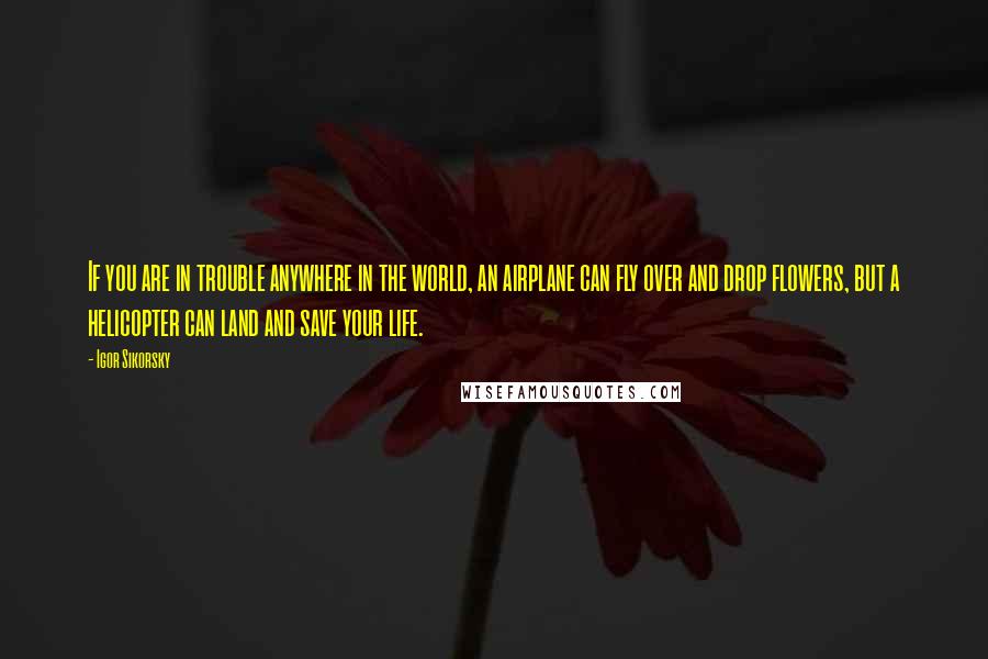 Igor Sikorsky Quotes: If you are in trouble anywhere in the world, an airplane can fly over and drop flowers, but a helicopter can land and save your life.