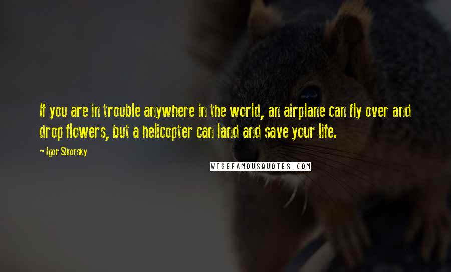 Igor Sikorsky Quotes: If you are in trouble anywhere in the world, an airplane can fly over and drop flowers, but a helicopter can land and save your life.