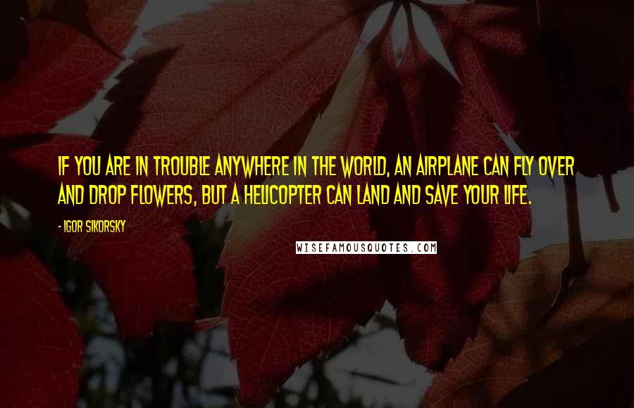 Igor Sikorsky Quotes: If you are in trouble anywhere in the world, an airplane can fly over and drop flowers, but a helicopter can land and save your life.