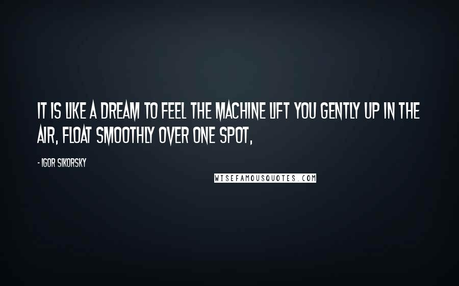 Igor Sikorsky Quotes: It is like a dream to feel the machine lift you gently up in the air, float smoothly over one spot,