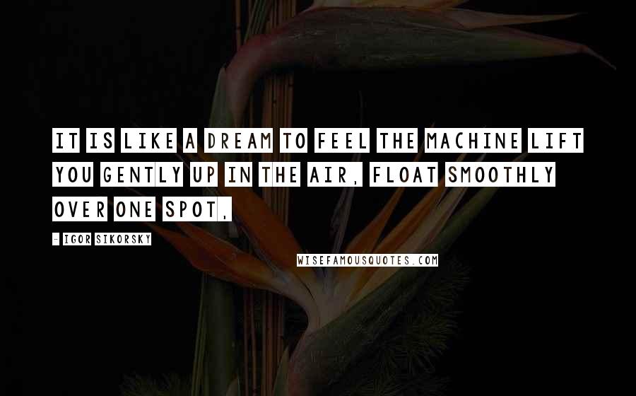 Igor Sikorsky Quotes: It is like a dream to feel the machine lift you gently up in the air, float smoothly over one spot,