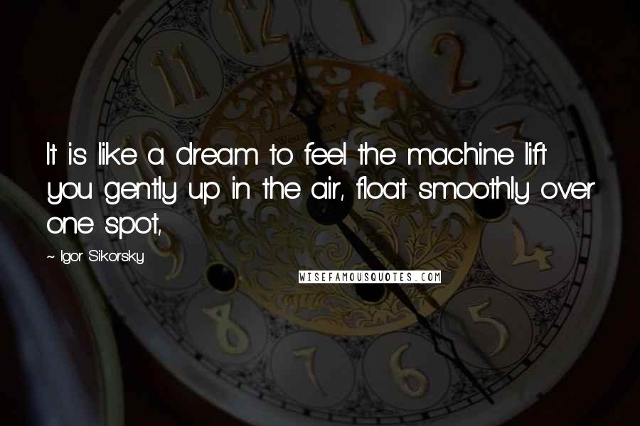 Igor Sikorsky Quotes: It is like a dream to feel the machine lift you gently up in the air, float smoothly over one spot,