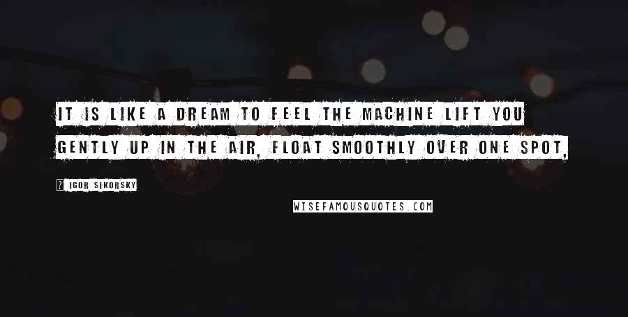 Igor Sikorsky Quotes: It is like a dream to feel the machine lift you gently up in the air, float smoothly over one spot,