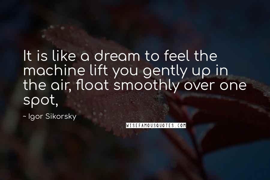 Igor Sikorsky Quotes: It is like a dream to feel the machine lift you gently up in the air, float smoothly over one spot,