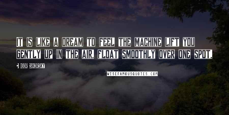 Igor Sikorsky Quotes: It is like a dream to feel the machine lift you gently up in the air, float smoothly over one spot,