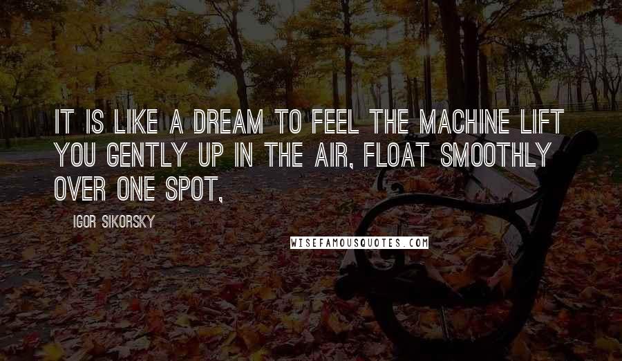 Igor Sikorsky Quotes: It is like a dream to feel the machine lift you gently up in the air, float smoothly over one spot,