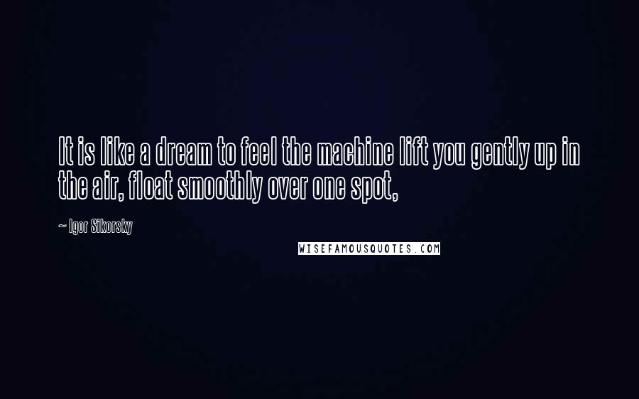 Igor Sikorsky Quotes: It is like a dream to feel the machine lift you gently up in the air, float smoothly over one spot,