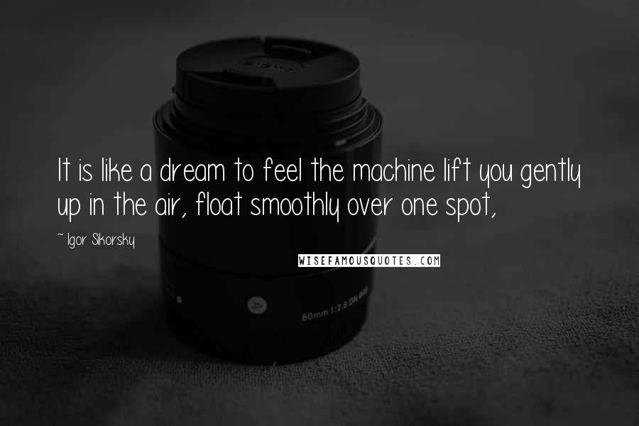 Igor Sikorsky Quotes: It is like a dream to feel the machine lift you gently up in the air, float smoothly over one spot,